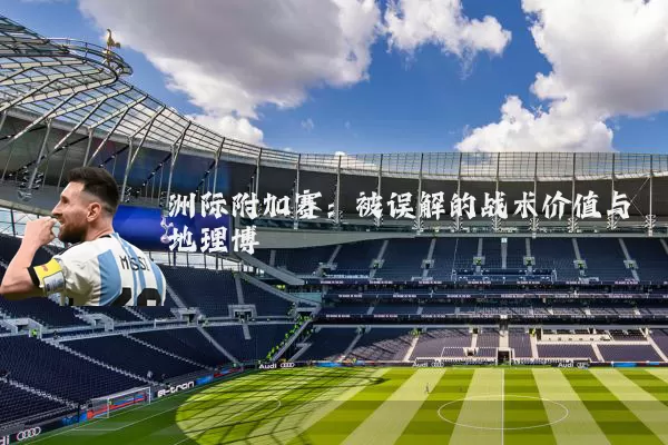 洲际附加赛：被误解的战术价值与地理博弈