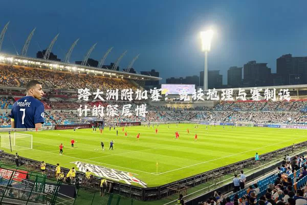跨大洲附加赛:竞技地理与赛制设计的深层博弈