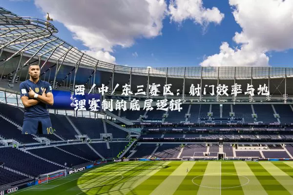 西/中/东三赛区:射门效率与地理赛制的底层逻辑