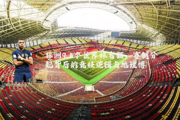 非洲9.5个世界杯名额：赛制分配背后的竞技逻辑与地理博弈